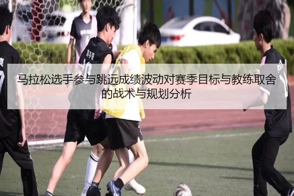 马拉松选手参与跳远成绩波动对赛季目标与教练取舍的战术与规划分析